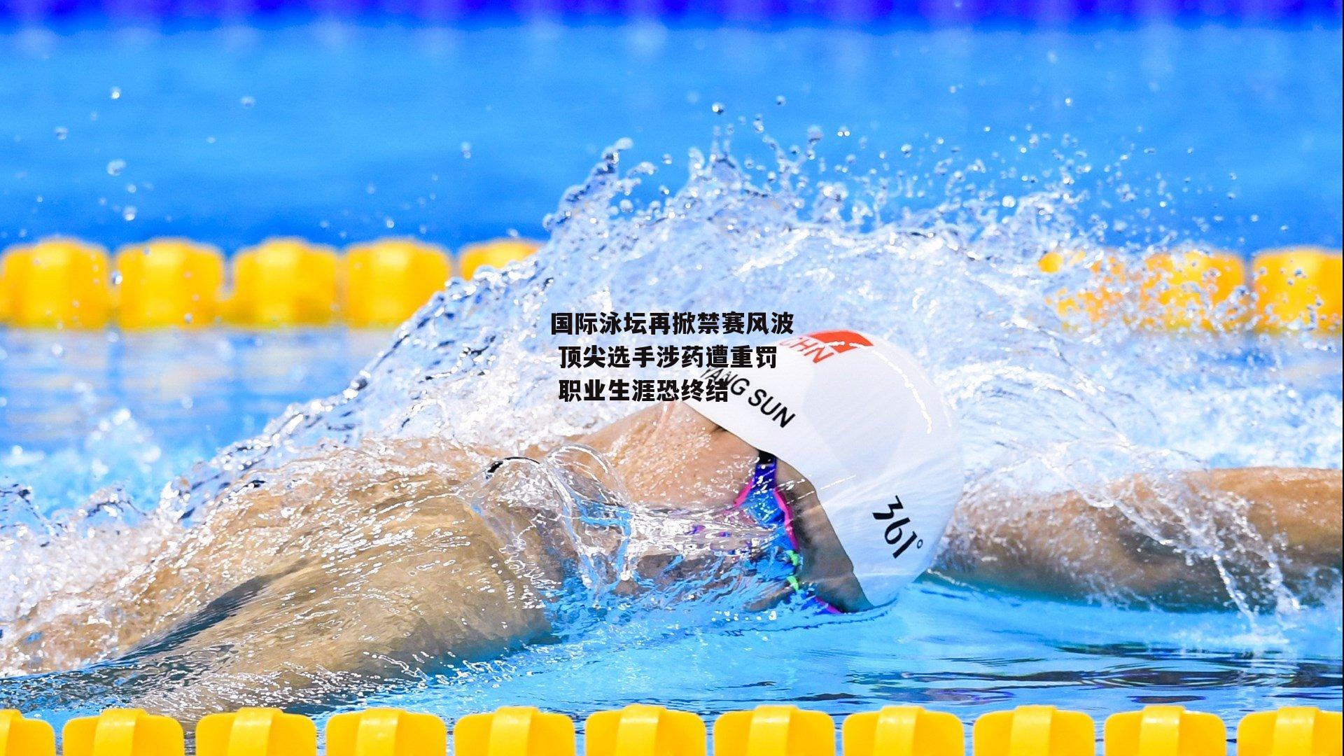 国际泳坛再掀禁赛风波 顶尖选手涉药遭重罚 职业生涯恐终结