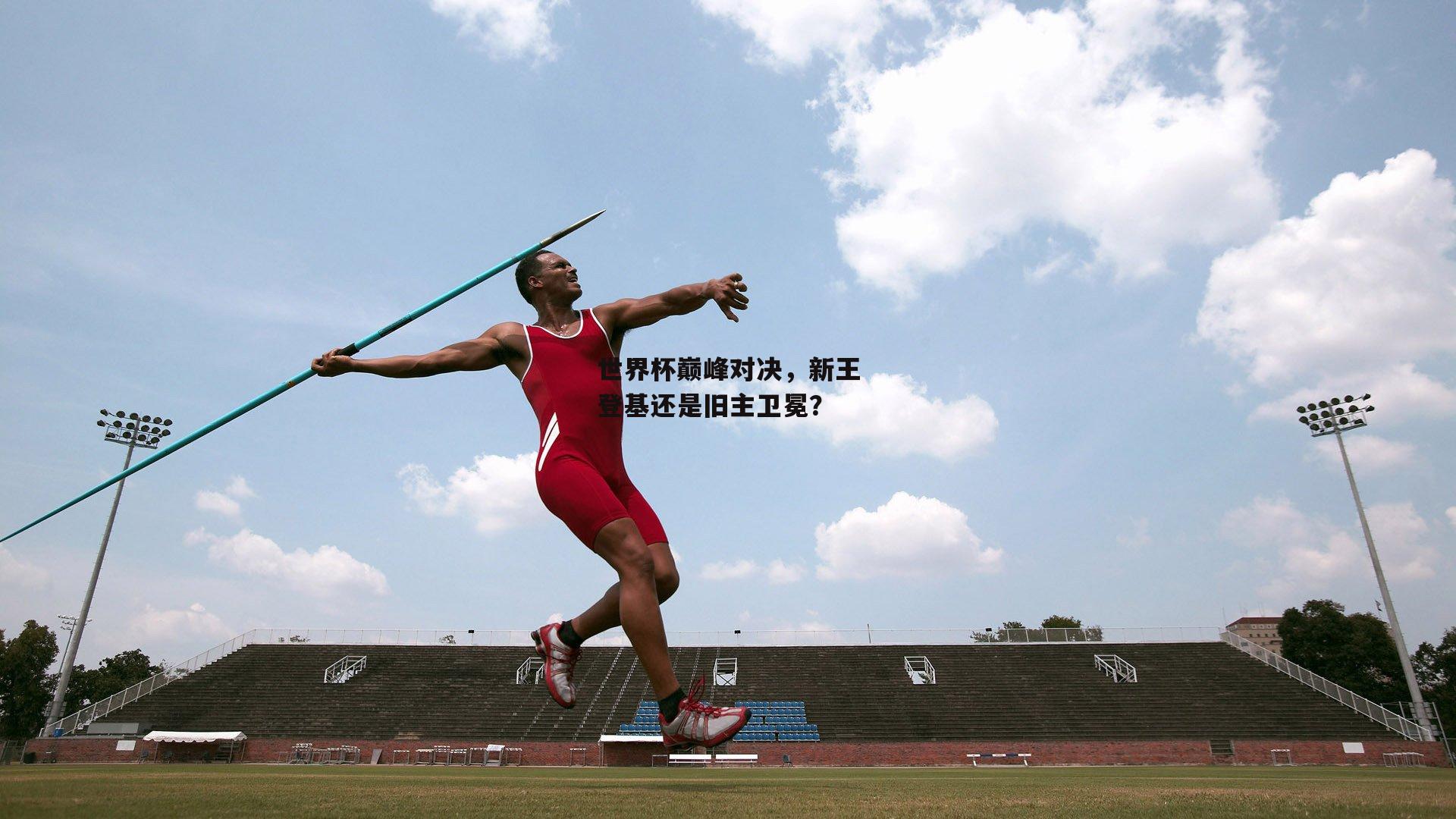 世界杯巅峰对决，新王登基还是旧主卫冕？