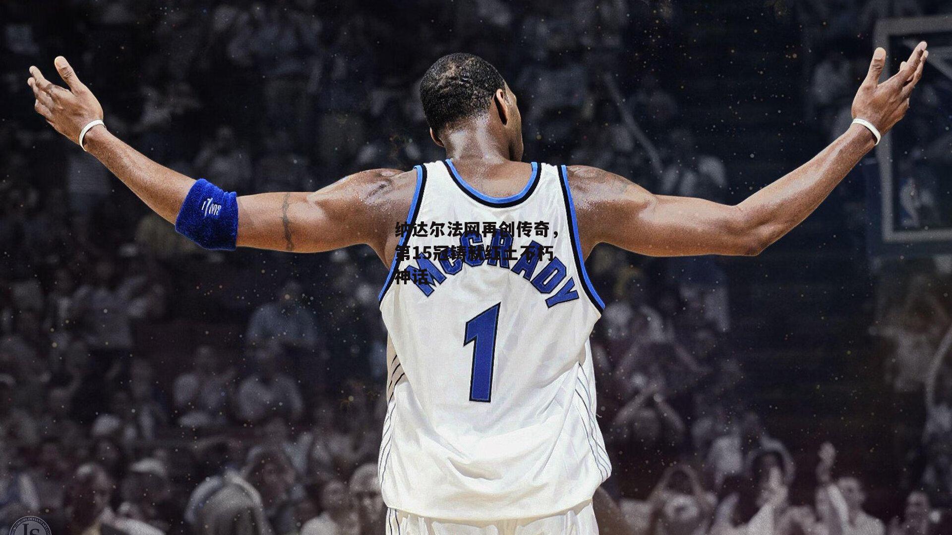 纳达尔法网再创传奇,第15冠铸就红土不朽神话